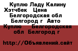 Куплю Ладу Калину Хэтчбек › Цена ­ 130 000 - Белгородская обл., Белгород г. Авто » Куплю   . Белгородская обл.,Белгород г.